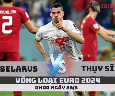 Nhận định Belarus vs Thụy Sĩ –Vòng loại Euro-0h00 -26/3